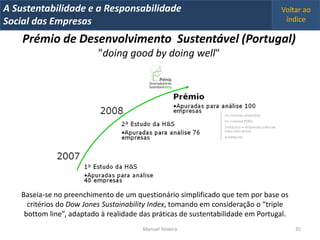 A Metrics 2008
IT Sustentabilidade e a Responsabilidade                                          Voltar ao
Implementação de um IT Balanced Scorecard
Social das Empresas                                                                índice

    Prémio de Desenvolvimento Sustentável (Portugal)
                           "doing good by doing well"




    Baseia-se no preenchimento de um questionário simplificado que tem por base os
      critérios do Dow Jones Sustainability Index, tomando em consideração o “triple
     bottom line”, adaptado à realidade das práticas de sustentabilidade em Portugal.
                                        Manuel Teixeira                                 35
 