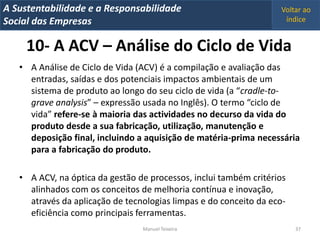 A Metrics 2008
IT Sustentabilidade e a Responsabilidade                           Voltar ao
Implementação de um IT Balanced Scorecard
Social das Empresas                                                 índice


     10- A ACV – Análise do Ciclo de Vida
   • A Análise de Ciclo de Vida (ACV) é a compilação e avaliação das
     entradas, saídas e dos potenciais impactos ambientais de um
     sistema de produto ao longo do seu ciclo de vida (a “cradle-to-
     grave analysis” – expressão usada no Inglês). O termo “ciclo de
     vida” refere-se à maioria das actividades no decurso da vida do
     produto desde a sua fabricação, utilização, manutenção e
     deposição final, incluindo a aquisição de matéria-prima necessária
     para a fabricação do produto.

   • A ACV, na óptica da gestão de processos, inclui também critérios
     alinhados com os conceitos de melhoria contínua e inovação,
     através da aplicação de tecnologias limpas e do conceito da eco-
     eficiência como principais ferramentas.
                                 Manuel Teixeira                        37
 