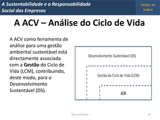 A Metrics 2008
IT Sustentabilidade e a Responsabilidade          Voltar ao
Implementação de um IT Balanced Scorecard
Social das Empresas                                índice


     A ACV – Análise do Ciclo de Vida
   A ACV como ferramenta de
   análise para uma gestão
   ambiental sustentável está
   directamente associada
   com a Gestão do Ciclo de
   Vida (LCM), contribuindo,
   deste modo, para o
   Desenvolvimento
   Sustentável (DS).



                                Manuel Teixeira       39
 