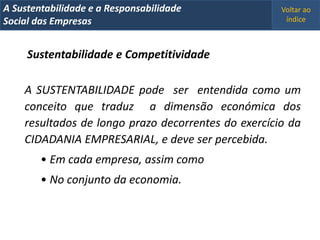 A Metrics 2008
IT Sustentabilidade e a Responsabilidade             Voltar ao
Implementação de um IT Balanced Scorecard
Social das Empresas                                   índice



     Sustentabilidade e Competitividade

    A SUSTENTABILIDADE pode ser entendida como um
    conceito que traduz a dimensão económica dos
    resultados de longo prazo decorrentes do exercício da
    CIDADANIA EMPRESARIAL, e deve ser percebida.
        • Em cada empresa, assim como
        • No conjunto da economia.
 
