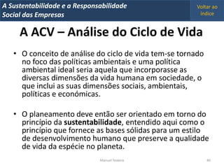 A Metrics 2008
IT Sustentabilidade e a Responsabilidade                Voltar ao
Implementação de um IT Balanced Scorecard
Social das Empresas                                      índice


     A ACV – Análise do Ciclo de Vida
   • O conceito de análise do ciclo de vida tem-se tornado
     no foco das políticas ambientais e uma política
     ambiental ideal seria aquela que incorporasse as
     diversas dimensões da vida humana em sociedade, o
     que inclui as suas dimensões sociais, ambientais,
     políticas e económicas.

   • O planeamento deve então ser orientado em torno do
     princípio da sustentabilidade, entendido aqui como o
     princípio que fornece as bases sólidas para um estilo
     de desenvolvimento humano que preserve a qualidade
     de vida da espécie no planeta.
                                Manuel Teixeira              40
 