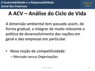 A Metrics 2008
IT Sustentabilidade e a Responsabilidade          Voltar ao
Implementação de um IT Balanced Scorecard
Social das Empresas                                índice


     A ACV – Análise do Ciclo de Vida
   A dimensão ambiental tem passado assim, de
   forma gradual, a integrar de modo relevante a
   política de desenvolvimento das nações em
   geral e das empresas em particular.

   • Nova noção de competitividade:
       – Mercado versus Organizações

                                Manuel Teixeira       41
 