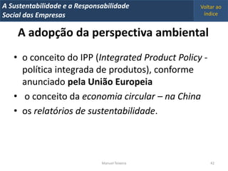 A Metrics 2008
IT Sustentabilidade e a Responsabilidade          Voltar ao
Implementação de um IT Balanced Scorecard
Social das Empresas                                índice


     A adopção da perspectiva ambiental
   • o conceito do IPP (Integrated Product Policy -
     política integrada de produtos), conforme
     anunciado pela União Europeia
   • o conceito da economia circular – na China
   • os relatórios de sustentabilidade.



                                Manuel Teixeira       42
 