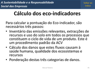 A Metrics 2008
IT Sustentabilidade e a Responsabilidade          Voltar ao
Implementação de um IT Balanced Scorecard
Social das Empresas                                índice


          Cálculo dos eco-indicadores
   Para calcular a pontuação do Eco-indicador, são
   necessários três passos:
   • Inventário das emissões relevantes, extracções de
     recursos e uso do solo em todos os processos que
     constituem o ciclo de vida de um produto. Este é
     um procedimento padrão da ACV
   • Cálculo dos danos que estes fluxos causam à
     saúde humana, qualidade dos ecossistemas e
     recursos
   • Ponderação destas três categorias de danos.
                                Manuel Teixeira       45
 
