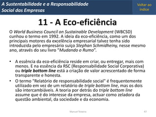 A Metrics 2008
IT Sustentabilidade e a Responsabilidade                           Voltar ao
Implementação de um IT Balanced Scorecard
Social das Empresas                                                 índice


                 11 - A Eco-eficiência
   O World Business Council on Sustainable Development (WBCSD)
   cunhou o termo em 1992. A ideia da eco-eficiência, como um dos
   principais motores da excelência empresarial talvez tenha sido
   introduzida pelo empresário suíço Stephan Schmidheiny, nesse mesmo
   ano, através do seu livro “Mudando o Rumo”.

   • A essência da eco-eficiência reside em criar, ou entregar, mais com
     menos. E na essência da RSC (Responsabilidade Social Corporativa)
     ou triple bottom line está a criação de valor acrescentado de forma
     transparente e honesta.
   • O termo "Relatório de responsabilidade social" é frequentemente
     utilizado em vez de um relatório de triple bottom line, mas os dois
     são intercambiáveis. A teoria por detrás do triple bottom line
     assume que é do interesse da empresa, actuar como zeladora da
     questão ambiental, da sociedade e da economia.

                                 Manuel Teixeira                       47
 