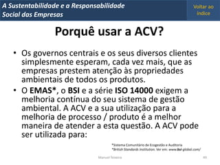 A Metrics 2008
IT Sustentabilidade e a Responsabilidade                                                      Voltar ao
Implementação de um IT Balanced Scorecard
Social das Empresas                                                                            índice


                 Porquê usar a ACV?
   • Os governos centrais e os seus diversos clientes
     simplesmente esperam, cada vez mais, que as
     empresas prestem atenção às propriedades
     ambientais de todos os produtos.
   • O EMAS*, o BSI e a série ISO 14000 exigem a
     melhoria contínua do seu sistema de gestão
     ambiental. A ACV e a sua utilização para a
     melhoria de processo / produto é a melhor
     maneira de atender a esta questão. A ACV pode
     ser utilizada para:
                                        *Sistema Comunitário de Ecogestão e Auditoria
                                        *British Standards Institution. Ver em: www.bsi-global.com/

                                Manuel Teixeira                                                       49
 