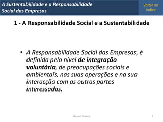 A Metrics 2008
IT Sustentabilidade e a Responsabilidade              Voltar ao
Implementação de um IT Balanced Scorecard
Social das Empresas                                    índice


     1 - A Responsabilidade Social e a Sustentabilidade



        • A Responsabilidade Social das Empresas, é
          definida pelo nível de integração
          voluntária, de preocupações sociais e
          ambientais, nas suas operações e na sua
          interacção com as outras partes
          interessadas.


                                Manuel Teixeira            5
 