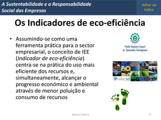 A Metrics 2008
IT Sustentabilidade e a Responsabilidade          Voltar ao
Implementação de um IT Balanced Scorecard
Social das Empresas                                índice


     Os Indicadores de eco-eficiência
   • Assumindo-se como uma
     ferramenta prática para o sector
     empresarial, o conceito de IEE
     (Indicador de eco-eficiência)
     centra-se na prática do uso mais
     eficiente dos recursos e,
     simultaneamente, alcançar o
     progresso económico e ambiental
     através de menor poluição e
     consumo de recursos

                                Manuel Teixeira       51
 