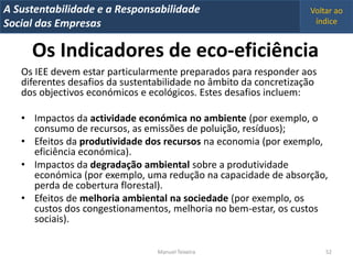 A Metrics 2008
IT Sustentabilidade e a Responsabilidade                           Voltar ao
Implementação de um IT Balanced Scorecard
Social das Empresas                                                 índice


     Os Indicadores de eco-eficiência
   Os IEE devem estar particularmente preparados para responder aos
   diferentes desafios da sustentabilidade no âmbito da concretização
   dos objectivos económicos e ecológicos. Estes desafios incluem:

   • Impactos da actividade económica no ambiente (por exemplo, o
     consumo de recursos, as emissões de poluição, resíduos);
   • Efeitos da produtividade dos recursos na economia (por exemplo,
     eficiência económica).
   • Impactos da degradação ambiental sobre a produtividade
     económica (por exemplo, uma redução na capacidade de absorção,
     perda de cobertura florestal).
   • Efeitos de melhoria ambiental na sociedade (por exemplo, os
     custos dos congestionamentos, melhoria no bem-estar, os custos
     sociais).

                                 Manuel Teixeira                        52
 