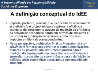 A Metrics 2008
IT Sustentabilidade e a Responsabilidade                     Voltar ao
Implementação de um IT Balanced Scorecard
Social das Empresas                                           índice


       A definição conceptual do IdEE
   • Importa, portanto, concluir que o conceito de indicador de
     eco-eficiência é projectado para capturar a eficiência
     ecológica de crescimento através da medição da eficiência
     da actividade económica, tanto em termos de consumo e
     de produção (utilização de recursos) como dos seus
     impactos ambientais correspondentes.
   • Nesta perspectiva, o objectivo final do indicador de eco-
     eficiência é fornecer aos governos e demais organizações,
     públicas ou privadas, um instrumento prático para a
     medição do desempenho no contexto da eco-eficiência e
     aproveitar o conceito de eco-eficiência para a definição de
     políticas sócio-económicas associadas à sustentabilidade
     ambiental.
                                Manuel Teixeira                    55
 