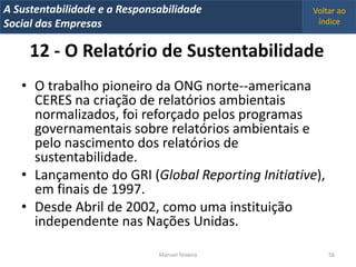 A Metrics 2008
IT Sustentabilidade e a Responsabilidade           Voltar ao
Implementação de um IT Balanced Scorecard
Social das Empresas                                 índice


     12 - O Relatório de Sustentabilidade
   • O trabalho pioneiro da ONG norte--americana
     CERES na criação de relatórios ambientais
     normalizados, foi reforçado pelos programas
     governamentais sobre relatórios ambientais e
     pelo nascimento dos relatórios de
     sustentabilidade.
   • Lançamento do GRI (Global Reporting Initiative),
     em finais de 1997.
   • Desde Abril de 2002, como uma instituição
     independente nas Nações Unidas.

                                Manuel Teixeira         56
 