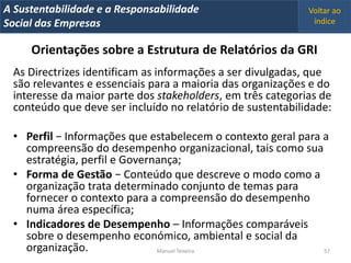 A Metrics 2008
IT Sustentabilidade e a Responsabilidade                     Voltar ao
Implementação de um IT Balanced Scorecard
Social das Empresas                                           índice


     Orientações sobre a Estrutura de Relatórios da GRI
  As Directrizes identificam as informações a ser divulgadas, que
  são relevantes e essenciais para a maioria das organizações e do
  interesse da maior parte dos stakeholders, em três categorias de
  conteúdo que deve ser incluído no relatório de sustentabilidade:

  • Perfil − Informações que estabelecem o contexto geral para a
    compreensão do desempenho organizacional, tais como sua
    estratégia, perfil e Governança;
  • Forma de Gestão − Conteúdo que descreve o modo como a
    organização trata determinado conjunto de temas para
    fornecer o contexto para a compreensão do desempenho
    numa área específica;
  • Indicadores de Desempenho – Informações comparáveis
    sobre o desempenho económico, ambiental e social da
    organização.               Manuel Teixeira                 57
 