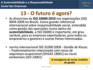 A Metrics 2008
IT Sustentabilidade e a Responsabilidade                                  Voltar ao
Implementação de um IT Balanced Scorecard
Social das Empresas                                                        índice


               13 - O futuro é agora?
   • As directrizes da ISO 26000:2010 nas organizações (ISO
     9004-2009 no Brasil). Como grande referencial
     internacional sobre responsabilidade social, entendida
     como gestão das operações numa óptica de
     sustentabilidade, a ISO 26000 é importante, em grau
     variável, para as empresas exportadoras, para todos os
     empresários e gestores e outras Partes Interessadas.

   • norma internacional ISO 31000:2009 - Gestão de Riscos
     - Tradicionalmente relacionada com riscos de
     segurança ocupacional (OHSAS 18001) ou riscos
     ambientais (ISO 14001)
                                                  A emergência de novos modelos
                                                            de gestão
                                Manuel Teixeira                               58
 
