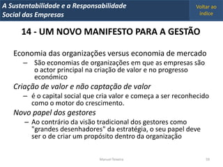 A Metrics 2008
IT Sustentabilidade e a Responsabilidade                       Voltar ao
Implementação de um IT Balanced Scorecard
Social das Empresas                                             índice


      14 - UM NOVO MANIFESTO PARA A GESTÃO

   Economia das organizações versus economia de mercado
      – São economias de organizações em que as empresas são
        o actor principal na criação de valor e no progresso
        económico
   Criação de valor e não captação de valor
      – é o capital social que cria valor e começa a ser reconhecido
        como o motor do crescimento.
   Novo papel dos gestores
       – Ao contrário da visão tradicional dos gestores como
         "grandes desenhadores" da estratégia, o seu papel deve
         ser o de criar um propósito dentro da organização

                                Manuel Teixeira                    59
 