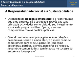 A Metrics 2008
IT Sustentabilidade e a Responsabilidade               Voltar ao
Implementação de um IT Balanced Scorecard
Social das Empresas                                     índice


    A Responsabilidade Social e a Sustentabilidade

   • O conceito de cidadania empresarial é a "contribuição
     que uma empresa dá à sociedade através das suas
     principais actividades comerciais, do seu investimento
     social e de programas filantrópicos, e ao seu
     compromisso com as políticas públicas.

   • O modo como uma empresa gere as suas relações
     económicas, sociais e ambientais, e o modo como se
     compromete com os seus parceiros (tais como
     accionistas, patrões, clientes, parceiros de negócio,
     governos e comunidades), tem impacto no sucesso da
     empresa a longo prazo"
                                Manuel Teixeira               6
 