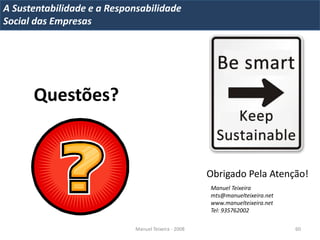 A Metrics 2008
IT Sustentabilidade e a Responsabilidade
Implementação de um IT Balanced Scorecard
Social das Empresas




       Questões?


                                                       Obrigado Pela Atenção!
                                                       Manuel Teixeira
                                                       mts@manuelteixeira.net
                                                       www.manuelteixeira.net
                                                       Tel: 935762002

                              Manuel Teixeira - 2008                            60
 