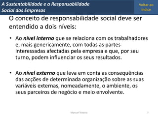 A Metrics 2008
IT Sustentabilidade e a Responsabilidade               Voltar ao
Implementação de um IT Balanced Scorecard
Social das Empresas                                     índice

   O conceito de responsabilidade social deve ser
   entendido a dois níveis:
   • Ao nível interno que se relaciona com os trabalhadores
     e, mais genericamente, com todas as partes
     interessadas afectadas pela empresa e que, por seu
     turno, podem influenciar os seus resultados.

   • Ao nível externo que leva em conta as consequências
     das acções de determinada organização sobre as suas
     variáveis externas, nomeadamente, o ambiente, os
     seus parceiros de negócio e meio envolvente.


                                Manuel Teixeira             7
 