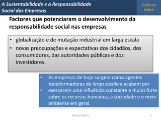 A Metrics 2008
IT Sustentabilidade e a Responsabilidade                      Voltar ao
Implementação de um IT Balanced Scorecard
Social das Empresas                                            índice

   Factores que potenciaram o desenvolvimento da
   responsabilidade social nas empresas

   • globalização e de mutação industrial em larga escala
   • novas preocupações e expectativas dos cidadãos, dos
     consumidores, das autoridades públicas e dos
     investidores.

                 •   As empresas de hoje surgem como agentes
                     transformadores de larga escala e acabam por
                 •   exercerem uma influência constante e muito forte
                     sobre os recursos humanos, a sociedade e o meio
                     ambiente em geral.

                                Manuel Teixeira                    8
 