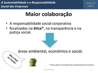 A Metrics 2008
IT Sustentabilidade e a Responsabilidade                                         Voltar ao
Implementação de um IT Balanced Scorecard
Social das Empresas                                                               índice


                  Maior colaboração
   • A responsabilidade social corporativa
   • focalizadas na ética*, na transparência e na
     justiça social.



            áreas ambiental, económica e social.

                                       * Como ciência normativa dos comportamentos humanos

                                Manuel Teixeira                                        9
 