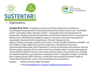 • Organizadores:
- Douglas Brian Trent– Graduado com honra em Ciências Ambientais com ênfase em
Comunicação Interpessoal pela Universidade de Kansas/EUA. Diretor Honorário do “The Wildlife
Center” nos Estados Unidos. Operador da SCDC – Sustainable Community Development &
Conservation. Membro do grupo de especialistas da IUCN (International Union for Conservation of
Nature). Criou a RPPN Reserva Ecológica do Jaguar, no Pantanal, e foi mentor de projetos de
capacitação e desenvolvimento de pantaneiros. Consultor dos governos de
Uganda, Tanzânia, Venezuela, Austrália, entre outros. Consultor da ONG “Defenders of Wildlife” nos
EUA e México. Dirige a ONG Fundo de Conservação Focus. Presidente da Focus Tours
Environmentally Responsible Travel. Palestrante e instrutor de workshops internacionais. Autor de
diversos artigos e capítulos de livros sobre ecoturismo e biodiversidade, incluindo publicações da
Universidade de Yale/EUA. Precursor de estudos científicos sobre a onça pintada com a utilização
de métodos fotográficos, que orientaram a produção do filme “Living with the Jaguar”, produzido
pela TV pública alemã e ARTE TV/França. Coordenador Internacional do Sustentar. Citado no
“Lonely Planet Brazil Guide” como o maior especialista em aves brasileiras.
Contatos: Telefone (31) 2515-3382/ 9134-3833
E-mail ecotrent@aol.com; douglas.trent@institutosustentar.net
 