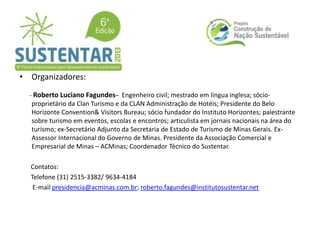 • Organizadores:
- Roberto Luciano Fagundes– Engenheiro civil; mestrado em língua inglesa; sócio-
proprietário da Clan Turismo e da CLAN Administração de Hotéis; Presidente do Belo
Horizonte Convention& Visitors Bureau; sócio fundador do Instituto Horizontes; palestrante
sobre turismo em eventos, escolas e encontros; articulista em jornais nacionais na área do
turismo; ex-Secretário Adjunto da Secretaria de Estado de Turismo de Minas Gerais. Ex-
Assessor Internacional do Governo de Minas. Presidente da Associação Comercial e
Empresarial de Minas – ACMinas; Coordenador Técnico do Sustentar.
Contatos:
Telefone (31) 2515-3382/ 9634-4184
E-mail presidencia@acminas.com.br; roberto.fagundes@institutosustentar.net
 