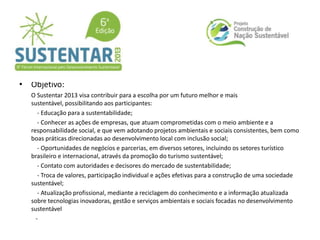 • Objetivo:
O Sustentar 2013 visa contribuir para a escolha por um futuro melhor e mais
sustentável, possibilitando aos participantes:
- Educação para a sustentabilidade;
- Conhecer as ações de empresas, que atuam comprometidas com o meio ambiente e a
responsabilidade social, e que vem adotando projetos ambientais e sociais consistentes, bem como
boas práticas direcionadas ao desenvolvimento local com inclusão social;
- Oportunidades de negócios e parcerias, em diversos setores, incluindo os setores turístico
brasileiro e internacional, através da promoção do turismo sustentável;
- Contato com autoridades e decisores do mercado de sustentabilidade;
- Troca de valores, participação individual e ações efetivas para a construção de uma sociedade
sustentável;
- Atualização profissional, mediante a reciclagem do conhecimento e a informação atualizada
sobre tecnologias inovadoras, gestão e serviços ambientais e sociais focadas no desenvolvimento
sustentável
-
 