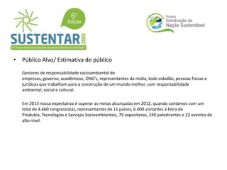 • Público Alvo/ Estimativa de público
Gestores de responsabilidade socioambiental de
empresas, governo, acadêmicos, ONG’s, representantes da mídia, todo cidadão, pessoas físicas e
jurídicas que trabalham para a construção de um mundo melhor, com responsabilidade
ambiental, social e cultural.
Em 2013 nossa expectativa é superar as metas alcançadas em 2012, quando contamos com um
total de 4.660 congressistas, representantes de 11 países, 6.000 visitantes à Feira de
Produtos, Tecnologias e Serviços Socioambientais, 79 expositores, 240 palestrantes e 22 eventos de
alto nível.
 