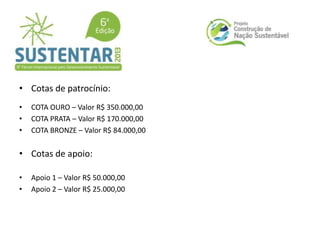 • Cotas de patrocínio:
• COTA OURO – Valor R$ 350.000,00
• COTA PRATA – Valor R$ 170.000,00
• COTA BRONZE – Valor R$ 84.000,00
• Cotas de apoio:
• Apoio 1 – Valor R$ 50.000,00
• Apoio 2 – Valor R$ 25.000,00
 