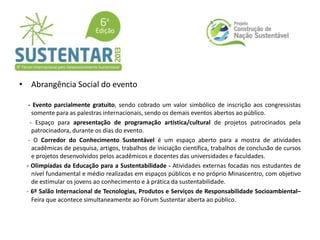 • Abrangência Social do evento
- Evento parcialmente gratuito, sendo cobrado um valor simbólico de inscrição aos congressistas
somente para as palestras internacionais, sendo os demais eventos abertos ao público.
- Espaço para apresentação de programação artística/cultural de projetos patrocinados pela
patrocinadora, durante os dias do evento.
- O Corredor do Conhecimento Sustentável é um espaço aberto para a mostra de atividades
acadêmicas de pesquisa, artigos, trabalhos de iniciação científica, trabalhos de conclusão de cursos
e projetos desenvolvidos pelos acadêmicos e docentes das universidades e faculdades.
- Olimpíadas da Educação para a Sustentabilidade - Atividades externas focadas nos estudantes de
nível fundamental e médio realizadas em espaços públicos e no próprio Minascentro, com objetivo
de estimular os jovens ao conhecimento e à prática da sustentabilidade.
- 6º Salão Internacional de Tecnologias, Produtos e Serviços de Responsabilidade Socioambiental–
Feira que acontece simultaneamente ao Fórum Sustentar aberta ao público.
 