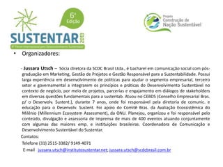 • Organizadores:
- Jussara Utsch – Sócia diretora da SCDC Brasil Ltda., é bacharel em comunicação social com pós-
graduação em Marketing, Gestão de Projetos e Gestão Responsável para a Sustentabilidade. Possui
larga experiência em desenvolvimento de políticas para ajudar o segmento empresarial, terceiro
setor e governamental a integrarem os princípios e práticas do Desenvolvimento Sustentável no
contexto de negócio, por meio de projetos, parcerias e engajamento em diálogos de stakeholders
em diversas questões fundamentais para a sustentab. Atuou no CEBDS (Conselho Empresarial Bras.
p/ o Desenvolv. Sustent.), durante 7 anos, onde foi responsável pela diretoria de comunic. e
educação para o Desenvolv. Sustent. Foi apoio do Comitê Bras. da Avaliação Ecossistêmica do
Milênio (Millennium Ecosystem Assessment), da ONU. Planejou, organizou e foi responsável pelo
conteúdo, divulgação e assessoria de imprensa de mais de 400 eventos atuando conjuntamente
com algumas das maiores emp. e instituições brasileiras. Coordenadora de Comunicação e
Desenvolvimento Sustentável do Sustentar.
Contatos:
Telefone (31) 2515-3382/ 9149-4071
E-mail jussara.utsch@institutosustentar.net; jussara.utsch@scdcbrasil.com.br
 