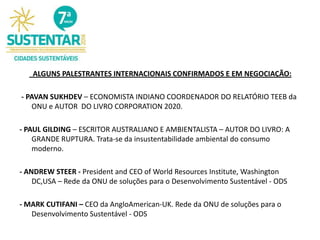ALGUNS PALESTRANTES INTERNACIONAIS CONFIRMADOS E EM NEGOCIAÇÃO:
- PAVAN SUKHDEV – ECONOMISTA INDIANO COORDENADOR DO RELATÓRIO TEEB da
ONU e AUTOR DO LIVRO CORPORATION 2020.
- PAUL GILDING – ESCRITOR AUSTRALIANO E AMBIENTALISTA – AUTOR DO LIVRO: A
GRANDE RUPTURA. Trata-se da insustentabilidade ambiental do consumo
moderno.
- ANDREW STEER - President and CEO of World Resources Institute, Washington
DC,USA – Rede da ONU de soluções para o Desenvolvimento Sustentável - ODS
- MARK CUTIFANI – CEO da AngloAmerican-UK. Rede da ONU de soluções para o
Desenvolvimento Sustentável - ODS
 