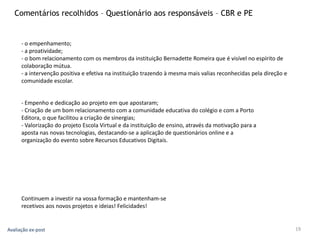 19
Comentários recolhidos – Questionário aos responsáveis – CBR e PE
- o empenhamento;
- a proatividade;
- o bom relacionamento com os membros da instituição Bernadette Romeira que é visível no espírito de
colaboração mútua.
- a intervenção positiva e efetiva na instituição trazendo à mesma mais valias reconhecidas pela direção e
comunidade escolar.
- Empenho e dedicação ao projeto em que apostaram;
- Criação de um bom relacionamento com a comunidade educativa do colégio e com a Porto
Editora, o que facilitou a criação de sinergias;
- Valorização do projeto Escola Virtual e da instituição de ensino, através da motivação para a
aposta nas novas tecnologias, destacando-se a aplicação de questionários online e a
organização do evento sobre Recursos Educativos Digitais.
Continuem a investir na vossa formação e mantenham-se
recetivos aos novos projetos e ideias! Felicidades!
Avaliação ex-post
 