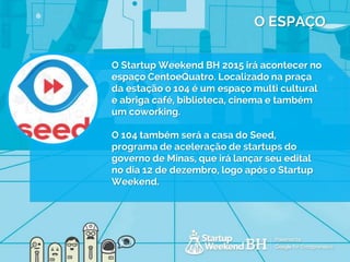 O ESPAÇO
O Startup Weekend BH 2015 irá acontecer no
espaço CentoeQuatro. Localizado na praça
da estação o 104 é um espaço multi cultural
e abriga café, biblioteca, cinema e também
um coworking.
O 104 também será a casa do Seed,
programa de aceleração de startups do
governo de Minas, que irá lançar seu edital
no dia 12 de dezembro, logo após o Startup
Weekend.
 
