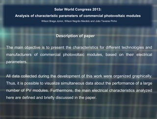 Solar World Congress 2013:
Analysis of characteristic parameters of commercial photovoltaic modules
Wilson Braga Júnior, Wilson Negrão Macêdo and João Tavares Pinho

Description of paper
The main objective is to present the characteristics for different technologies and
manufacturers of commercial photovoltaic modules, based on their electrical
parameters.

All data collected during the development of this work were organized graphically.

Thus, it is possible to visualize simultaneous data about the performance of a large
number of PV modules. Furthermore, the main electrical characteristics analyzed
here are defined and briefly discussed in the paper.

 