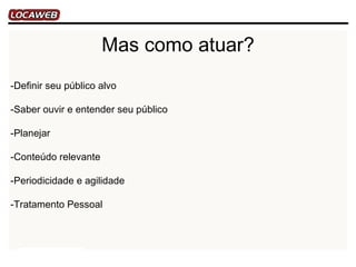 Mas como atuar?
-Definir seu público alvo

-Saber ouvir e entender seu público

-Planejar

-Conteúdo relevante

-Periodicidade e agilidade

-Tratamento Pessoal
 