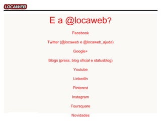 E a @locaweb?
              Facebook

Twitter (@locaweb e @locaweb_ajuda)

               Google+

Blogs (press, blog oficial e statusblog)

               Youtube

               LinkedIn

               Pinterest

              Instagram

             Foursquare

              Novidades
 