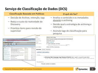 Serviço de Classificação de Dados (DCS) Symantec Enterprise Vault™ 10 Customer Presentation Classificação Baseada em Políticas O quê ele faz? Decisão de Archive, retenção, tags Reduz o custo da reatividade do Discovery Prioritiza items para revisão do supervisor Analisa o conteúdo e os metadados  durante  o archiving Decide qual a estratégia de archiving e retenção  Assinala tags de classificação para pesquisa 