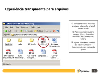 Experiência transparente para arquivos Representa ícone nativo do arquivo e o tamanho original para o usário Placeholder com suporte para servidores de aquivo windows, NetApp and EMC Celerra Agente executa no servidor de arquivo Windows (iplementado com instalação push) 