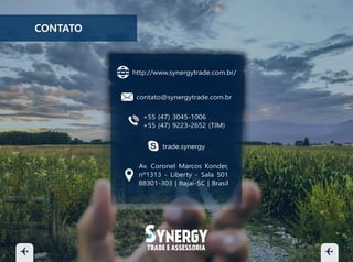 contato@synergytrade.com.br
+55 (47) 3045-1006
+55 (47) 3045-1305
+55 (47) 9223-2652 (TIM)
trade.synergy
Av. Coronel Marcos Konder,
nº1313 - Liberty - Sala 501
88301-303 | Itajaí-SC | Brasil
http://www.synergytrade.com.br/
CONTATO
 