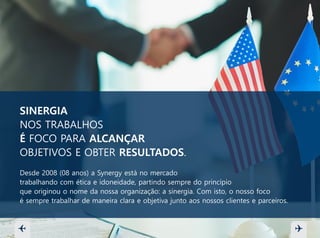 SINERGIA
NOS TRABALHOS
É FOCO PARA ALCANÇAR
OBJETIVOS E OBTER RESULTADOS.
Desde 2008 (08 anos) a Synergy está no mercado
trabalhando com ética e idoneidade, partindo sempre do princípio
que originou o nome da nossa organização: a sinergia. Com isto, o nosso foco
é sempre trabalhar de maneira clara e objetiva junto aos nossos clientes e parceiros.
 