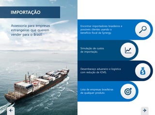 IMPORTAÇÃO
Encontrar importadores brasileiros e
possíveis clientes usando o
benefício fiscal da Synergy.
Simulação de custos
de importação.
Desembaraço aduaneiro e logística
com redução de ICMS.
Lista de empresas brasileiras
de qualquer produto.
Assessoria para empresas
estrangeiras que desejam
vender para o Brasil.
 