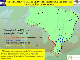 OFICIALMENTE SÃO 07 SERVIÇOS DE DEFESA e 28 POSTOS
DE VIGILÂNCIA NO BRASIL

Situação Atual(*) (em
operação): Total 106
 PONTOS DE INGRESSO - FRONTEIRAS - 24
 ADUANAS ESPECIAIS - 35
 PORTOS ORGANIZADOS - 27
 AEROPORTOS INTERNACIONAIS - 20

(*)Criados informalmente nas DFA´s com as mais
diversas denominações (PDA, UVA, RR, ER)
com o objetivo de atender as demandas do comercio
internacional.

 
