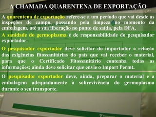 A CHAMADA QUARENTENA DE EXPORTAÇÃO
A quarentena de exportação refere-se a um período que vai desde as
inspeções de campo, passando pela limpeza no momento da
embalagem, até a sua liberação no ponto de saída, pela DFA.
A sanidade do germoplasma é de responsabilidade do pesquisador
exportador.
O pesquisador exportador deve solicitar do importador a relação
das exigências fitossanitárias do país que vai receber o material,
para que o Certificado Fitossanitário contenha todas as
informações; ainda deve solicitar que envie o Import Permt.
O pesquisador exportador deve, ainda, preparar o material e a
embalagem adequadamente à sobrevivência do germoplasma
durante o seu transporte.

Foto: Passos efetuados pelo ICRISAT na exportação de germoplasma

 