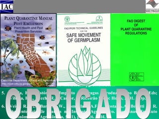 EXEMPLO DE BIBLIOGRAFIAS
1.

Hewitt, W.B. & Chiarappa, L. Plant Health and Quarantine in International
Transfer of Genetic Resources. CRC Press, Inc. Cleveland: 1977, 347p.

2.

Giacometti, D.C. Introdução e Intercâmbio de Germoplasma. In: Araujo,
S.M.C. & Osuna, J.A. eds. Anais Encontro sobre Recursos Genéticos.
Jaboticabal: Unesp & CENAREN. 43-55p. 1988.

3.

Batista, M.F, Fonseca, J.N.L., Tenente, R.C.V., Mendes, M.A.S., Urben, A.F.,
Oliveira, M.R.V., Ferreira, D.N. Intercâmbio e Quarentena de Germoplasma
Vegetal. Brasília: Biotecnologia Ciência e Desenvolvimento. v6. pg.32-41,
1988.

4.

Veiga, R.F.A. Intercâmbio e Quarentena de Recursos Fitogenéticos. In:
Beretta, A & Rivas, M. Coords. Estrategia en recursos fitogenéticos para los
países del Cono Sur. Montevideo, IICA. pg. 59-64. 2001.

5.

Vilella, E.F. Histórico e Impacto das pragas introduzidas no Brasil/ Eds;
Villella, E.F., Zucchi, R.A, Cantor, F. Ribeirão Preto: Holos, 2001. 173p.

6.

Veiga, R.F.A. , Barbosa, W., Tombolato, A.F.C., Costa, A.A., Benatti Jr. R.
Quarentenário de Plantas no Instituto Agronômico. Campinas: Instituto
Agronômico. O Agronômico, 56(1), pg.24-26. 2004.

 