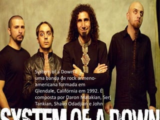 System of a Down é
uma banda de rock armeno-
americana formada em
Glendale, Califórnia em 1992. É
composta por Daron Malakian, Serj
Tankian, Shavo Odadjian e John
Dolmayan
 