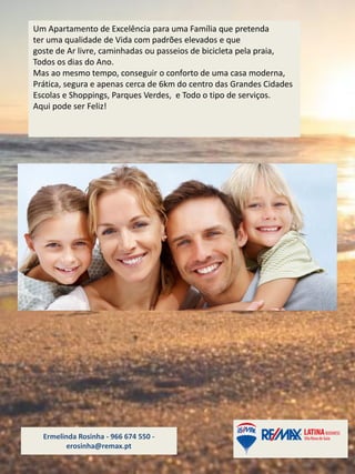 Ermelinda Rosinha - 966 674 550 -
erosinha@remax.pt
Um Apartamento de Excelência para uma Família que pretenda
ter uma qualidade de Vida com padrões elevados e que
goste de Ar livre, caminhadas ou passeios de bicicleta pela praia,
Todos os dias do Ano.
Mas ao mesmo tempo, conseguir o conforto de uma casa moderna,
Prática, segura e apenas cerca de 6km do centro das Grandes Cidades
Escolas e Shoppings, Parques Verdes, e Todo o tipo de serviços.
Aqui pode ser Feliz!
 