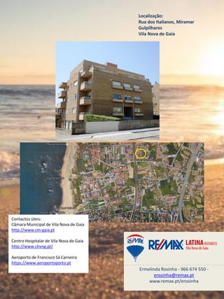 Localização:
Rua dos Italianos, Miramar
Gulpilhares
Vila Nova de Gaia
Ermelinda Rosinha - 966 674 550 -
erosinha@remax.pt
www.remax.pt/erosinha
Contactos úteis:
Câmara Municipal de Vila Nova de Gaia
http://www.cm-gaia.pt
Centro Hospitalar de Vila Nova de Gaia
http://www.chvng.pt/
Aeroporto de Francisco Sá Carneiro
https://www.aeroportoporto.pt
 