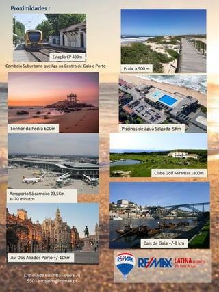 Proximidades :
Ermelinda Rosinha - 966 674
550 - erosinha@remax.pt
Piscinas de água Salgada 5Km
Clube Golf Miramar 1800m
Aeroporto Sá carneiro 23,5Km
+- 20 minutos
Senhor da Pedra 600m
Av. Dos Aliados Porto +/-10km
Praia a 500 m
Estação CP 400m
Comboio Suburbano que liga ao Centro de Gaia e Porto
Cais de Gaia +/-8 km
 