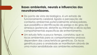 Bases ambientais, neurais e influencias dos 
neurotransmissores. 
 Do ponto de vista da biológico, é um estado de 
funcionamento cerebral, ligado a percepção de 
contextos ambientais potencialmente ameaçadores, 
que possibilita a identificação do perigo e do grau da 
ameaça (potencial, distante ou iminente) e elicia ações 
comportamentais especificas de enfrentamento. 
 Um estudo feito a pouco tempo, constatou que os 
riscos ambientais para os comportamentos ansiosos 
dependem das características genéticas. Os riscos 
genéticos para a ansiedade se manifestam através de 
uma maior sensibilidade aos ambientes estressores. 
 