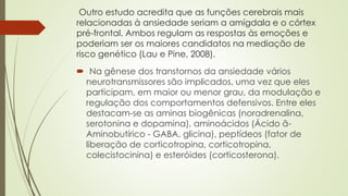 Outro estudo acredita que as funções cerebrais mais 
relacionadas à ansiedade seriam a amígdala e o córtex 
pré-frontal. Ambos regulam as respostas às emoções e 
poderiam ser os maiores candidatos na mediação de 
risco genético (Lau e Pine, 2008). 
 Na gênese dos transtornos da ansiedade vários 
neurotransmissores são implicados, uma vez que eles 
participam, em maior ou menor grau, da modulação e 
regulação dos comportamentos defensivos. Entre eles 
destacam-se as aminas biogênicas (noradrenalina, 
serotonina e dopamina), aminoácidos (Ácido ã- 
Aminobutírico - GABA, glicina), peptídeos (fator de 
liberação de corticotropina, corticotropina, 
colecistocinina) e esteróides (corticosterona). 
 